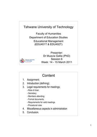 Tshwane University of Technology

          Faculty of Humanities
      Department of Education Studies
         Educational Management
         (EDU401T & EDU402T)


                           Presenter:
                     Dr Muavia Gallie (PhD)
                           Session 6
                    Week: 14 - 15 March 2011




                     Content
1. Assignment;
2. Introduction (defining);
3. Legal requirements for meetings;
    - Role of chair;
    - Secretary;
    - Members attending;
    - Formal documents;
    - Requirements for valid meetings
    - Procedural rules
4. Miscellaneous aspects in administration
5. Conclusion.



                                               1
 