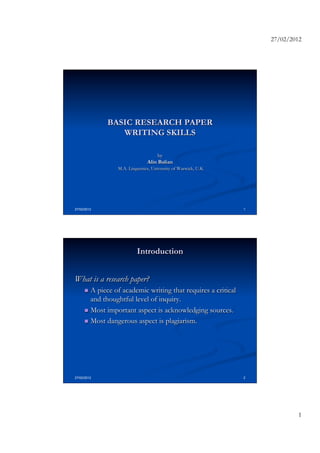 27/02/2012




             BASIC RESEARCH PAPER
                WRITING SKILLS

                                     by
                                Alin Balian
                 M.A. Linguistics, University of Warwick, U.K




27/02/2012                                                      1




                          Introduction


What is a research paper?
     n  A piece of academic writing that requires a critical
         and thoughtful level of inquiry.
     n  Most important aspect is acknowledging sources.

     n  Most dangerous aspect is plagiarism.




27/02/2012                                                      2




                                                                             1
 