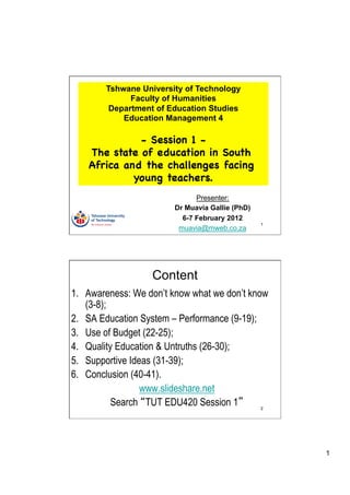 Tshwane University of Technology
              Faculty of Humanities
         Department of Education Studies
            Education Management 4

              - Session 1 -
    The state of education in South
    Africa and the challenges facing
             young teachers.
                              Presenter:
                        Dr Muavia Gallie (PhD)
                          6-7 February 2012
                                                 1
                         muavia@mweb.co.za




                   Content
1.  Awareness: We don’t know what we don’t know
    (3-8);
2.  SA Education System – Performance (9-19);
3.  Use of Budget (22-25);
4.  Quality Education & Untruths (26-30);
5.  Supportive Ideas (31-39);
6.  Conclusion (40-41).
                  www.slideshare.net
           Search TUT EDU420 Session 1           2




                                                     1
 