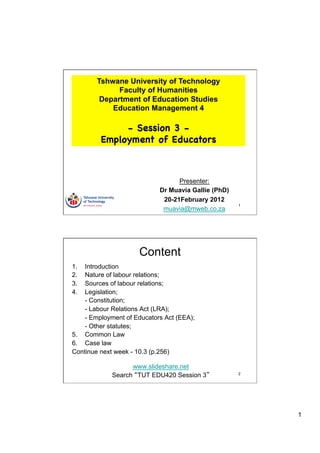 Tshwane University of Technology
              Faculty of Humanities
         Department of Education Studies
            Education Management 4

              - Session 3 -
         Employment of Educators



                                  Presenter:
                            Dr Muavia Gallie (PhD)
                             20-21February 2012
                                                     1
                             muavia@mweb.co.za




                     Content
1.  Introduction
2.  Nature of labour relations;
3.  Sources of labour relations;
4.  Legislation;
    - Constitution;
    - Labour Relations Act (LRA);
    - Employment of Educators Act (EEA);
    - Other statutes;
5.  Common Law
6.  Case law
Continue next week - 10.3 (p.256)

                   www.slideshare.net
             Search TUT EDU420 Session 3             2




                                                         1
 