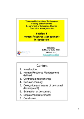 Tshwane University of Technology
          Faculty of Humanities
     Department of Education Studies
        Education Management 4

          - Session 5 -
   Human Resource Management
           in Education


                          Presenter:
                    Dr Muavia Gallie (PhD)
                        5 March 2012
                                             1
                     muavia@mweb.co.za




               Content
1.  Introduction
2.  Human Resource Management
    defined;
3.  Contractual relationship;
4.  Decision-making;
5.  Delegation (as means of personnel
    development);
6.  Evaluation of personnel;
7.  Employment references;
8.  Conclusion.



                                                 1
 