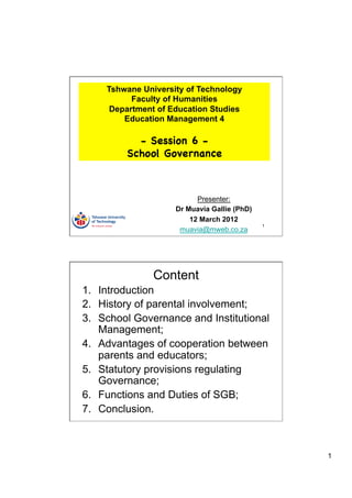 Tshwane University of Technology
           Faculty of Humanities
      Department of Education Studies
         Education Management 4

           - Session 6 -
         School Governance



                           Presenter:
                     Dr Muavia Gallie (PhD)
                         12 March 2012
                                              1
                      muavia@mweb.co.za




                Content
1.  Introduction
2.  History of parental involvement;
3.  School Governance and Institutional
    Management;
4.  Advantages of cooperation between
    parents and educators;
5.  Statutory provisions regulating
    Governance;
6.  Functions and Duties of SGB;
7.  Conclusion.



                                                  1
 