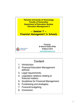 Tshwane University of Technology
           Faculty of Humanities
      Department of Education Studies
         Education Management 4

            - Session 7 -
  Financial Management in Schools



                           Presenter:
                     Dr Muavia Gallie (PhD)
                         26 March 2012
                                              1
                      muavia@mweb.co.za




                Content
1.  Introduction
2.  Financial Education Management
    defined;
3.  Legal requirements;
4.  Legislation relations relating to
    financial matters;
5.  Guidelines for Financial Management;
6.  Fundraising and strategies;
7.  Financial budgeting;
8.  Conclusion.




                                                  1
 
