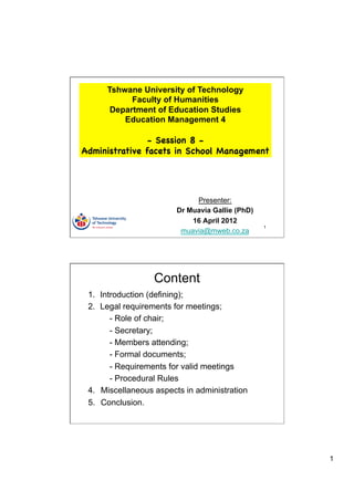 Tshwane University of Technology
            Faculty of Humanities
       Department of Education Studies
          Education Management 4

                - Session 8 -
Administrative facets in School Management




                             Presenter:
                        Dr Muavia Gallie (PhD)
                            16 April 2012
                                                 1
                         muavia@mweb.co.za




                  Content
 1.  Introduction (defining);
 2.  Legal requirements for meetings;
        - Role of chair;
        - Secretary;
        - Members attending;
        - Formal documents;
        - Requirements for valid meetings
        - Procedural Rules
 4.  Miscellaneous aspects in administration
 5.  Conclusion.




                                                     1
 