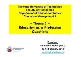 Tshwane University of Technology
      Faculty of Humanities
 Department of Education Studies
    Education Management 4

      - Theme 1 -
Education as a Profession
        Questions


                      Presenter:
                Dr Muavia Gallie (PhD)
                 13-14 February 2012
                                         1
                 muavia@mweb.co.za
 