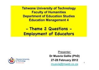 Tshwane University of Technology
      Faculty of Humanities
 Department of Education Studies
    Education Management 4

  - Theme 2 Questions -
 Employment of Educators



                      Presenter:
                Dr Muavia Gallie (PhD)
                 27-28 February 2012
                                         1
                 muavia@mweb.co.za
 