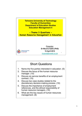 Tshwane University of Technology
              Faculty of Humanities
         Department of Education Studies
            Education Management 4

          - Theme 3 Questions -
  Human Resource Management in Education




                               Presenter:
                          Dr Muavia Gallie (PhD)
                              16 April 2012
                                                   1
                           muavia@mweb.co.za




              Short Questions
1.  Name the five parties interested in education. (5)
2.  Discuss the focus of the human resource
    manager. (10)
3.  Discuss six service benefits of an employment
    contract. (15)
4.  Discuss two case studies related to the
    discretionary decision-making process. (10)
5.  Discuss the importance of employment
    references, and the ethical responsibility of
    human resource managers. (10)
6.  What are the key issues of human resources
    management. (6)




                                                         1
 