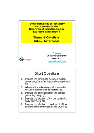 Tshwane University of Technology
             Faculty of Humanities
        Department of Education Studies
           Education Management 4

         - Theme 4 Questions -
           School Governance



                              Presenter:
                        Dr Muavia Gallie (PhD)
                            26 March 2012
                                                 1
                         muavia@mweb.co.za




            Short Questions
1.  Discuss the difference between ‘school
    governance’ and ‘institutional management’.
    (8)
2.  What are the advantages of cooperation
    between parents and educators? (6)
3.  Discuss the composition of the school
    governing body. (6)
4.  Discuss the election of school governing
    body members. (16)
5.  Discuss the election procedure of office-
    bearers and committees of the SGBs. (6)




                                                     1
 