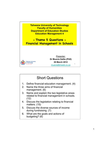 Tshwane University of Technology
             Faculty of Humanities
        Department of Education Studies
           Education Management 4

        - Theme 5 Questions -
   Financial Management in Schools



                               Presenter:
                         Dr Muavia Gallie (PhD)
                             26 March 2012
                                                  1
                          muavia@mweb.co.za




             Short Questions
1.  Define financial education management. (4)
2.  Name the three aims of financial
    management. (6)
3.  Name and explain the two legislative areas
    related to financial management in schools.
    (12)
4.  Discuss the legislation relating to financial
    matters. (15)
5.  Discuss the diverse sources of income
    during fundraising. (7)
6.  What are the goals and actions of
    budgeting? (6)



                                                      1
 