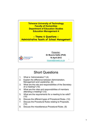 Tshwane University of Technology
                  Faculty of Humanities
             Department of Education Studies
                Education Management 4

                 - Theme 6 Questions -
      Administrative facets of School Management




                                     Presenter:
                                Dr Muavia Gallie (PhD)
                                    16 April 2012
                                                          1
                                 muavia@mweb.co.za




                  Short Questions
1.     What is ‘Administration’? (4)
2.     Explain the difference between Administration,
       Management and Leadership. (6)
3.     What are the role and responsibilities of the Secretary
       of a meeting? (10)
4.     What are the roles and responsibilities of members
       attending a meeting? (12)
5.     What are the requirements for a meeting to be valid?
       (10)
6.     Discuss the different types of Procedural Rules. (12)
7.     Discuss the Procedural Rules relating to Proposals.
       (14)
8.     Discuss the miscellaneous Procedural Rules. (8)




                                                                 1
 