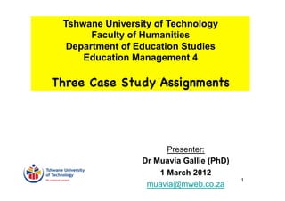 Tshwane University of Technology
       Faculty of Humanities
  Department of Education Studies
     Education Management 4

Three Case Study Assignments




                       Presenter:
                 Dr Muavia Gallie (PhD)
                     1 March 2012
                                          1
                  muavia@mweb.co.za
 