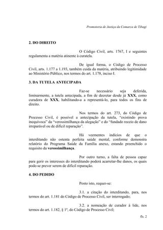 Promotoria de Justiça da Comarca de Tibagi
2. DO DIREITO
O Código Civil, arts. 1767, I e seguintes
regulamenta a matéria atinente à curatela.
De igual forma, o Código de Processo
Civil, arts. 1.177 a 1.193, também cuida da matéria, atribuindo legitimidade
ao Ministério Público, nos termos do art. 1.178, inciso I.
3. DA TUTELA ANTECIPADA
Faz-se necessário seja deferida,
liminarmente, a tutela antecipada, a fim de decretar desde já XXX, como
curadora de XXX, habilitando-a a representá-lo, para todos os fins de
direito.
Nos termos do art. 273, do Código de
Processo Civil, é possível a antecipação da tutela, “existindo prova
inequívoca” da “verossimilhança da alegação” e do “fundado receio de dano
irreparável ou de difícil reparação”.
Há veementes indícios de que o
interditando não ostenta perfeita saúde mental, conforme demonstra
relatório do Programa Saúde da Família anexo, estando preenchido o
requisito da verossimilhança.
Por outro turno, a falta de pessoa capaz
para gerir os interesses do interditando poderá acarretar-lhe danos, os quais
pode-se prever serem de difícil reparação.
4. DO PEDIDO
Posto isto, requer-se:
3.1. a citação do interditando, para, nos
termos do art. 1.181 do Código de Processo Civil, ser interrogado;
3.2. a nomeação de curador à lide, nos
termos do art. 1.182, § 1º, do Código de Processo Civil;
fls. 2
 