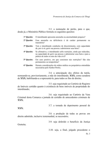 Promotoria de Justiça da Comarca de Tibagi
3.3. a nomeação de perito, para o que,
desde já, o Ministério Público formula os seguintes quesitos:
1° Quesito: O interditando apresenta anomalia ou anormalidade psíquica?
2° Quesito: Essa anomalia ou deficiência é de caráter permanente ou
transitória?
3° Quesito: Tem o interditando condições de discernimento, com capacidade
de, por si só, gerir sua pessoa e administrar seus bens?
4° Quesito: Se afirmativo, o interditando sofre restrições, ainda que reduzidas,
na capacidade de gerir sua pessoa e administrar seus bens e para a
prática de todos os atos da vida civil?
5° Quesito: Em caso positivo, em que consistem tais restrições? São elas
permanentes ou temporárias?
6° Quesito: Demais considerações de ordem médica ou psiquiátrica entendidas
necessárias pelo Senhor Perito;
3.4. a antecipação dos efeitos da tutela,
nomeando-se, provisoriamente, a mãe do interditando, XXX, como curadora
de XXX, habilitando-a a representá-lo, para todos os fins de direito;
3.5. seja requisitado ao Cartório de Registro
de Imóveis certidão quanto à existência de bens imóveis de propriedade do
interditando;
3.6. seja requisitado ao Cartório da Vara
Criminal desta Comarca a juntada de certidão de antecedentes criminais de
XXX;
3.7. a tomada de depoimento pessoal de
XXX;
3.8. a produção de todas as provas em
direito admitido, inclusive testemunhal, se necessário;
3.9. seja deferido o benefício da Justiça
Gratuita;
3.10. seja, a final, julgado procedente o
fls. 3
 