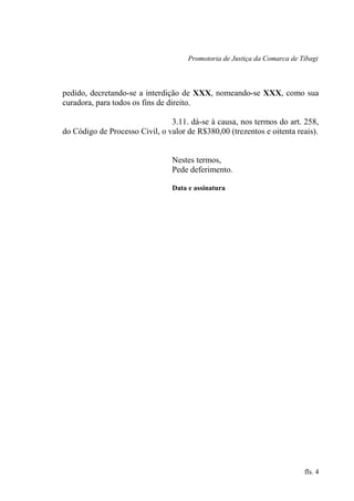 Promotoria de Justiça da Comarca de Tibagi
pedido, decretando-se a interdição de XXX, nomeando-se XXX, como sua
curadora, para todos os fins de direito.
3.11. dá-se à causa, nos termos do art. 258,
do Código de Processo Civil, o valor de R$380,00 (trezentos e oitenta reais).
Nestes termos,
Pede deferimento.
Data e assinatura
fls. 4
 