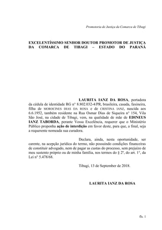 Promotoria de Justiça da Comarca de Tibagi
EXCELENTÍSSIMO SENHOR DOUTOR PROMOTOR DE JUSTIÇA
DA COMARCA DE TIBAGI – ESTADO DO PARANÁ
LAURITA IANZ DA ROSA, portadora
da cédula de identidade RG n° 8.802.032-4/PR, brasileira, casada, faxineira,
filha de MOROCINES DIAS DA ROSA e de CRISTINA IANZ, nascida aos
6.6.1952, também residente na Rua Osmar Dias de Siqueira n° 154, Vila
São José, na cidade de Tibagi, vem, na qualidade de mãe de EDINEUS
IANZ TABORDA, perante Vossa Excelência, requerer que o Ministério
Público proponha ação de interdição em favor deste, para que, a final, seja
a requerente nomeada sua curadora.
Declara, ainda, nesta oportunidade, ser
carente, na acepção jurídica do termo, não possuindo condições financeiras
de constituir advogado, nem de pagar as custas do processo, sem prejuízo de
meu sustento próprio ou de minha família, nos termos do § 2º, do art. 1°, da
Lei n° 5.478/68.
Tibagi, 13 de September de 2018.
LAURITA IANZ DA ROSA
fls. 1
 