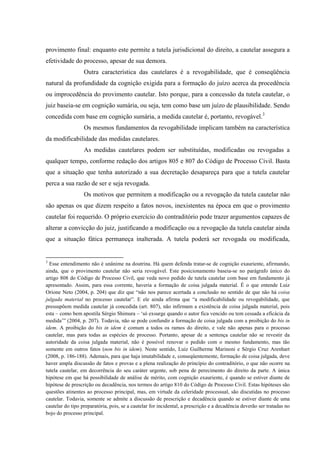 provimento final: enquanto este permite a tutela jurisdicional do direito, a cautelar assegura a
efetividade do processo, apesar de sua demora.
Outra característica das cautelares é a revogabilidade, que é conseqüência
natural da profundidade da cognição exigida para a formação do juízo acerca da procedência
ou improcedência do provimento cautelar. Isto porque, para a concessão da tutela cautelar, o
juiz baseia-se em cognição sumária, ou seja, tem como base um juízo de plausibilidade. Sendo
concedida com base em cognição sumária, a medida cautelar é, portanto, revogável.3
Os mesmos fundamentos da revogabilidade implicam também na característica
da modificabilidade das medidas cautelares.
As medidas cautelares podem ser substituídas, modificadas ou revogadas a
qualquer tempo, conforme redação dos artigos 805 e 807 do Código de Processo Civil. Basta
que a situação que tenha autorizado a sua decretação desapareça para que a tutela cautelar
perca a sua razão de ser e seja revogada.
Os motivos que permitem a modificação ou a revogação da tutela cautelar não
são apenas os que dizem respeito a fatos novos, inexistentes na época em que o provimento
cautelar foi requerido. O próprio exercício do contraditório pode trazer argumentos capazes de
alterar a convicção do juiz, justificando a modificação ou a revogação da tutela cautelar ainda
que a situação fática permaneça inalterada. A tutela poderá ser revogada ou modificada,
3
Esse entendimento não é unânime na doutrina. Há quem defenda tratar-se de cognição exauriente, afirmando,
ainda, que o provimento cautelar não seria revogável. Este posicionamento baseia-se no parágrafo único do
artigo 808 do Código de Processo Civil, que veda novo pedido de tutela cautelar com base em fundamento já
apresentado. Assim, para essa corrente, haveria a formação de coisa julgada material. É o que entende Luiz
Orione Neto (2004, p. 204) que diz que “não nos parece acertada a conclusão no sentido de que não há coisa
julgada material no processo cautelar”. E ele ainda afirma que “a modificabilidade ou revogabilidade, que
pressupõem medida cautelar já concedida (art. 807), não infirmam a existência de coisa julgada material, pois
esta – como bem apostila Sérgio Shimura – ‘só exsurge quando o autor fica vencido ou tem cessada a eficácia da
medida’” (2004, p. 207). Todavia, não se pode confundir a formação de coisa julgada com a proibição do bis in
idem. A proibição do bis in idem é comum a todos os ramos do direito, e vale não apenas para o processo
cautelar, mas para todas as espécies de processo. Portanto, apesar de a sentença cautelar não se revestir da
autoridade da coisa julgada material, não é possível renovar o pedido com o mesmo fundamento, mas tão
somente em outros fatos (non bis in idem). Neste sentido, Luiz Guilherme Marinoni e Sérgio Cruz Arenhart
(2008, p. 186-188). Ademais, para que haja imutabilidade e, conseqüentemente, formação de coisa julgada, deve
haver ampla discussão de fatos e provas e a plena realização do princípio do contraditório, o que não ocorre na
tutela cautelar, em decorrência do seu caráter urgente, sob pena de perecimento do direito da parte. A única
hipótese em que há possibilidade de análise de mérito, com cognição exauriente, é quando se estiver diante de
hipótese de prescrição ou decadência, nos termos do artigo 810 do Código de Processo Civil. Estas hipóteses são
questões atinentes ao processo principal, mas, em virtude da celeridade processual, são discutidas no processo
cautelar. Todavia, somente se admite a discussão de prescrição e decadência quando se estiver diante de uma
cautelar do tipo preparatória, pois, se a cautelar for incidental, a prescrição e a decadência deverão ser tratadas no
bojo do processo principal.
 