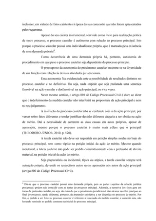 inclusive, em virtude de fatos existentes à época da sua concessão que não foram apresentados
pelo requerente.
Apesar do seu caráter instrumental, servindo como meio para realização prática
de outro processo, o processo cautelar é autônomo com relação ao processo principal. Isto
porque o processo cautelar possui uma individualidade própria, que é marcada pela existência
de uma demanda própria4
.
Como decorrência de uma demanda própria há, portanto, autonomia de
procedimento em que pese o processo cautelar seja dependente do processo principal.
O pressuposto da autonomia do provimento cautelar encontra-se na diversidade
de sua função com relação às demais atividades jurisdicionais.
Essa autonomia fica evidenciada ante a possibilidade de resultados distintos no
processo cautelar e no definitivo. Ou seja, nada impede que seja prolatada uma sentença
favorável na ação cautelar e desfavorável na ação principal, ou vice versa.
Neste mesmo sentido, o artigo 810 do Código Processual Civil é claro ao dizer
que o indeferimento da medida cautelar não interferirá na propositura da ação principal e nem
no seu julgamento.
A instrução do processo cautelar não se confunde com a da ação principal, por
versar sobre fatos diferentes e tender justificar decisão diferente daquela a ser obtida na ação
de mérito. Daí a necessidade de correrem as duas causas em autos próprios, apesar de
apensados, mesmo porque o processo cautelar é muito mais célere que o principal
(THEODORO JÚNIOR, 2010, p. 520).
A tutela cautelar não deve ser requerida em petição simples avulsa no bojo do
processo principal, nem como tópico na petição inicial da ação de mérito. Mesmo quando
incidental, a tutela cautelar não pode ser pedida cumulativamente com a pretensão de direito
material, na petição inicial da ação de mérito.
Seja preparatória ou incidental, típica ou atípica, a tutela cautelar sempre terá
autuação própria, devendo os respectivos autos serem apensados aos autos da ação principal
(artigo 809 do Código Processual Civil).
4
Diz-se que o processo cautelar possui uma demanda própria, pois as partes (sujeitos da relação jurídica
processual) podem não coincidir com as partes do processo principal. Ademais, a narrativa dos fatos gera em
torno da pretensão cautelar, ou seja, do risco de que o provimento jurisdicional não alcance seu fim precípuo ao
final do processo, sendo diferente, portanto, da pretensão satisfativa a ser discutida no processo de mérito. Por
fim, o pedido a ser feito no processo cautelar é referente à concessão da medida cautelar, e somente esta, não
havendo remissão ao pedido constante na inicial do processo principal.
 