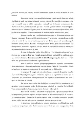 periculum in mora, pois somente estes são interessantes quando da análise do pedido de tutela
cautelar.
Entretanto, muitas vezes a audiência da parte contrária pode frustrar a própria
finalidade da tutela preventiva, colocando em risco o direito do requerido. Assim, para evitar
que o requerido atue de má-fé, acelerando a realização do ato temido em detrimento dos
interesses em risco, ou nos casos em que não é possível aguardar o tempo necessário para a
ouvida do réu, foi conferido ao juiz o poder de conceder a medida cautelar previamente, antes
da citação do requerido. É o que denomina-se de medida cautelar inaudita altera parte.
Cumpre ressaltar que a medida inaudita altera parte, além de excepcional, não
dispensa o exercício do contraditório posteriormente. A lei permite a concessão da medida
antes da ouvida do réu com o intuito de preservar um direito que, se não exercido naquele
momento, restará perecido. Haverá a postergação de um direito, para que outro urgente seja
salvaguardado, mas não a supressão, ou seja, haverá a limitação do direito de defesa para
permitir a efetividade do direito de ação.
É o que diz Jaqueline Mielke Silva (2009, p. 109-110) ao disciplinar que “nesta
hipótese não há que se falar em violação ao princípio do contraditório, tendo em vista
que estamos diante do chamado contraditório diferido ou postergado. O réu não é ouvido
antes, mas após a concessão da liminar.” (grifos editados)
Com o intuito de ressarcir qualquer prejuízo que o requerido eventualmente
venha a sofrer com a decretação da liminar, o artigo 804 do Código de Processo Civil faculta
ao juiz impor ao requerente o pagamento de uma caução real ou fidejussória.
A exigência de caução não está subordinada à concessão de cautelar inaudita
altera parte. O que legitima o juiz a condenar o requerido ao pagamento de caução real ou
fidejussória é a circunstância do magistrado ter um superficial esclarecimento dos fatos à
época da concessão da cautelar.
De acordo com o artigo 800 do Código Processual Civil, a competência para
apreciar o processo cautelar será o do juiz da causa principal, se a cautelar for incidental.
Trata-se de competência funcional, e, portanto, absoluta e inderrogável.
Se a medida cautelar é antecedente ou preparatória, o processo cautelar deverá
ser proposto no juízo que, segundo as regras comuns do processo de cognição ou execução,
for competente para a futura ação de mérito. Deverá, pois, a demanda cautelar ser ajuizada
perante o juízo que se revele, em tese, competente para o processo principal.
A doutrina e jurisprudência, no entanto, admitem a possibilidade da tutela
cautelar ser proposta em juízo declaradamente incompetente em casos emergenciais. Nesta
 