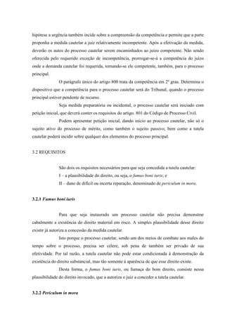 hipótese a urgência também incide sobre a compreensão da competência e permite que a parte
proponha a medida cautelar a juiz relativamente incompetente. Após a efetivação da medida,
deverão os autos do processo cautelar serem encaminhados ao juízo competente. Não sendo
oferecida pelo requerido exceção de incompetência, prorrogar-se-á a competência do juízo
onde a demanda cautelar foi requerida, tornando-se ele competente, também, para o processo
principal.
O parágrafo único do artigo 800 trata da competência em 2º grau. Determina o
dispositivo que a competência para o processo cautelar será do Tribunal, quando o processo
principal estiver pendente de recurso.
Seja medida preparatória ou incidental, o processo cautelar será iniciado com
petição inicial, que deverá conter os requisitos do artigo. 801 do Código de Processo Civil.
Podem apresentar petição inicial, dando início ao processo cautelar, não só o
sujeito ativo do processo de mérito, como também o sujeito passivo, bem como a tutela
cautelar poderá incidir sobre qualquer dos elementos do processo principal.
3.2 REQUISITOS
São dois os requisitos necessários para que seja concedida a tutela cautelar:
I – a plausibilidade do direito, ou seja, o fumus boni iuris; e
II – dano de difícil ou incerta reparação, denominado de periculum in mora.
3.2.1 Fumus boni iuris
Para que seja instaurado um processo cautelar não precisa demonstrar
cabalmente a existência do direito material em risco. A simples plausibilidade desse direito
existir já autoriza a concessão da medida cautelar.
Isto porque o processo cautelar, sendo um dos meios de combate aos males do
tempo sobre o processo, precisa ser célere, sob pena de também ser privado de sua
efetividade. Por tal razão, a tutela cautelar não pode estar condicionada à demonstração da
existência do direito substancial, mas tão somente à aparência de que esse direito existe.
Desta forma, o fumus boni iuris, ou fumaça do bom direito, consiste nessa
plausibilidade do direito invocado, que a autoriza o juiz a conceder a tutela cautelar.
3.2.2 Periculum in mora
 