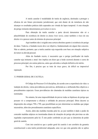 A tutela cautelar é modalidade de tutela de urgência, destinada a proteger a
eficácia de um futuro provimento jurisdicional, que está diante de da iminência de não
alcançar os resultados práticos dele esperados em virtude do lapso temporal. A esta situação
de perigo iminente denominamos periculum in mora.
Para obtenção da tutela cautelar a parte deverá demonstrar não só a
plausibilidade de existência do direito (o fumus boni iuris), como também o risco do seu
direito vir a perecer antes do término do processo principal.
Aqui também não é exigida uma certeza absoluta quanto à existência do perigo
de dano. Todavia, o fundado receio deve ser objetivo, fundamentado em algum fato concreto.
Não se admite, portanto, que a tutela cautelar seja requerida com base em situação subjetiva
de temor ou dúvida pessoal.
Além do fundado receio, é necessário que o perigo justificador da tutela
cautelar seja iminente e atual. Isto implica em dizer que a lesão ocorrerá durante o curso do
processo principal, em outras palavras, antes que advenha a solução definitiva de mérito.
Por fim, é preciso que se trate de risco grave, de difícil ou impossível
reparação.
3.3 PODER GERAL DE CAUTELA
O Código de Processo Civil disciplina, de acordo com a experiência da vida e a
tradição do direito, várias providências preventivas, definindo-as e atribuindo-lhes objetivos e
procedimentos especiais. Essas providências são chamadas de medidas cautelares típicas ou
nominadas.
No entanto, há uma impossibilidade de prever todas as hipóteses de perigo que
possam vir a comprometer a eficácia e utilidade do processo principal. Disto decorre as
disposições dos artigos 798 e 799, que possibilitam ao juiz determinar as medidas que julgar
necessárias, além dos procedimentos cautelares específicos.
Assim, além das medidas trazidas pela lei, ao juiz também é dado o poder de
conceder medidas atípicas ou inominadas diante de situações de perigo não previstas ou não
reguladas expressamente pela lei. É este poder conferido ao juiz que se denomina de poder
geral de cautela.
Com isto conclui-se que o poder geral de cautela é um corolário da garantia
constitucional a uma tutela jurisdicional adequada, uma vez que esta garantia não se aplica
 