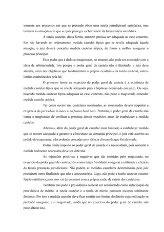 somente aos processos em que se pretende obter uma tutela jurisdicional satisfativa, mas
também às situações em que se quer proteger a efetividade da futura tutela satisfativa.
A tutela cautelar, desta forma, também precisa ser adequada ao caso concreto.
Em não havendo no ordenamento medida cautelar típica que se revele adequada àquela
situação, o juiz deverá conceder medida cautelar atípica, de forma a melhor assegurar o
processo principal.
Esse poder que é dado ao magistrado, no entanto, não pode ser associado com a
idéia de arbitrariedade. Isto porque o poder geral de cautela não é ilimitado; o juiz deve
atender, além dos objetivos que fundamentam a própria existência da tutela cautelar, outros
limites estabelecidos pela lei.
O primeiro limite ao exercício do poder geral de cautela é a existência de
medida cautelar típica que se revele adequada para a hipótese deduzindo em juízo. Ou seja,
havendo medida cautelar típica adequada ao caso concreto, não pode o magistrado conceder
medida cautelar atípica.
Tal como ocorre nas cautelares nominadas, as inominadas devem respeitar a
exigência do periculum in mora e do fumus boni iuris. Portanto, o poder geral de cautela não
isenta o magistrado de verificar a presença desses requisitos antes de estabelecer a medida
cautelar.
Ademais, além do poder geral de cautelar estar limitado a estabelecer medida
que se mostre adequada a garantir a efetividade da demanda principal, o juiz está adstrito ao
pedido do requerente, não podendo conceder providência diversa da que foi pleiteada.
Outro limite imposto ao poder geral de cautela é a necessidade, pois somente a
medida realmente necessária deve ser deferida.
As injunções positivas e negativas que são emitidas pelo magistrado, no
exercício do poder geral de cautela, têm como única finalidade assegurar a utilidade e eficácia
da futura prestação jurisdicional. Não podem as medidas cautelares determinadas pelo juiz
possuírem outra finalidade que não a assecuratória. Logo, não pode a tutela cautelar assumir
feição satisfativa, pois isso vai de encontro com a própria razão de existir das cautelares.
Também não pode a providência cautelar ser considerada como antecipação da
providência de mérito. A tutela cautelar e a tutela de mérito possuem escopos totalmente
distintos. Por isso a medida cautelar deve ficar restrita aos limites do direito cuja realização se
pretende assegurar, e o magistrado, ainda que no exercício do poder geral de cautela, não
pode alterar isto.
 