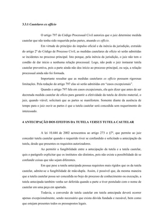 3.3.1 Cautelares ex officio
O artigo 797 do Código Processual Civil autoriza que o juiz determine medida
cautelar que não tenha sido requerida pelas partes, atuando ex officio.
Em virtude do princípio do impulso oficial e da inércia da jurisdição, extraído
do artigo 2º do Código de Processo Civil, as medidas cautelares de ofício só serão admitidas
se incidentes no processo principal. Isto porque, pela inércia da jurisdição, o juiz não tem o
condão de dar início a nenhuma relação processual. Logo, não pode o juiz instaurar tutela
cautelar preventiva, pois a parte ainda não deu início ao processo principal, ou seja, a relação
processual ainda não foi formada.
Importante ressaltar que as medidas cautelares ex officio possuem rigorosas
limitações. Pela redação do artigo 797 elas só serão admitidas em “casos excepcionais”.
Quando o artigo 797 fala em casos excepcionais, ela quis dizer que antes de ser
decretada medida cautelar de ofício para garantir a efetividade da tutela de direito material, o
juiz, quando viável, solicitará que as partes se manifestem. Somente diante da ausência de
tempo para o juiz ouvir as partes é que a tutela cautelar será concedida sem requerimento do
interessado.
4 ANTECIPAÇÃO DOS EFEITOS DA TUTELA VERSUS TUTELA CAUTELAR
A lei 10.444 de 2002 acrescentou ao artigo 273 o §7º, que permite ao juiz
conceder tutela cautelar quando o requerido tiver se confundido e solicitado a antecipação da
tutela, desde que presentes os requisitos autorizadores.
Ao permitir a fungibilidade entre a antecipação da tutela e a tutela cautelar,
quis o parágrafo explicitar que os institutos são distintos, pois não existe a possibilidade de se
confundir coisas que não sejam diferentes.
Em que pese a tutela antecipada possua requisitos mais rígidos que os da tutela
cautelar, admite-se a fungibilidade de mão-dupla. Assim, é possível que, da mesma maneira
que a tutela cautelar possa ser concedida no bojo do processo de conhecimento ou execução, a
tutela antecipada também venha ser deferida quando a parte a tiver postulado com o nome de
cautelar em uma peça em apartado.
Todavia, a conversão de tutela cautelar em tutela antecipada deverá ocorrer
apenas excepcionalmente, sendo necessário que exista dúvida fundada e razoável, bem como
que estejam presentes todos os pressupostos legais.
 