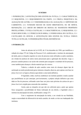 SUMÁRIO
1 INTRODUÇÃO; 2 ANTECIPAÇÃO DOS EFEITOS DA TUTELA; 2.1 CARACTERÍSTICAS;
2.2 REQUISITOS; 2.2.1 REQUERIMENTO DA PARTE; 2.2.2 PROVA INEQUÍVOCA DA
ALEGAÇÃO DO AUTOR; 2.2.3 VEROSSIMILHANÇA DA ALEGAÇÃO; 2.3 HIPÓTESES DE
CABIMENTO; 2.3.1 FUNDADO RECEIO DE DANO IRREPARÁVEL OU DE DIFÍCIL
REPARAÇÃO; 2.3.2 ABUSO DO DIREITO DE DEFESA OU MANIFESTO PROPÓSITO
PROTELATÓRIO; 3 TUTELA CAUTELAR; 3.1 CARACTERÍSTICAS; 3.2 REQUISITOS; 3.2.1
FUMUS BONI IUIRS; 3.2.2 PERICULUM IN MORA; 3.3 PODER GERAL DE CAUTELA; 3.3.1
CAUTELARES EX OFFICIO; 4 ANTECIPAÇÃO DOS EFEITOS DA TUTELA VERSUS
TUTELA CAUTELAR; 5 CONSIDERAÇÕES FINAIS; REFERÊNCIAS
1 INTRODUÇÃO
Antes do advento da Lei 8.952, de 13 de dezembro de 1994, que modificou a
redação do artigo 273 do Código de Processo Civil, estabelecendo o instituto da antecipação
da tutela, para as situações urgentes no curso do processo eram utilizadas as ações cautelares,
em virtude da ausência de outros meios processuais para a agilização das decisões. Logo, o
processo cautelar passou a ser aceito não somente para assegurar o resultado útil do processo,
como também para alcançar o direito material que ele versava.
Todavia, a adoção da ação cautelar como meio de alcançar algum tipo de
aceleração na tutela jurisdicional gerou inúmeras situações abusivas, pois apenas com base no
fumus boni iuris se lograva eficácia equivalente a uma tutela definitiva.
O legislador, então, resolveu estabelecer um instituto paralelo à tutela cautelar
que possibilitasse ao juiz antecipar, provisoriamente, a própria solução definitiva que seria
dada no fim do processo, utilizando como base um juízo mais próximo da certeza do que o
fumus boni iuris exigido para concessão das cautelares.
Assim, para as situações em que não era suficiente para a parte que apenas
fosse assegurada a possibilidade de futura realização do seu direito, o legislador criou o
instituto da antecipação da tutela, modificando o artigo 273.
Com o surgimento da antecipação da tutela, e em virtude da sua finalidade,
surgiu a necessidade de diferenciá-lo da tutela cautelar, de modo a evitar uso inadequado dos
institutos.
 