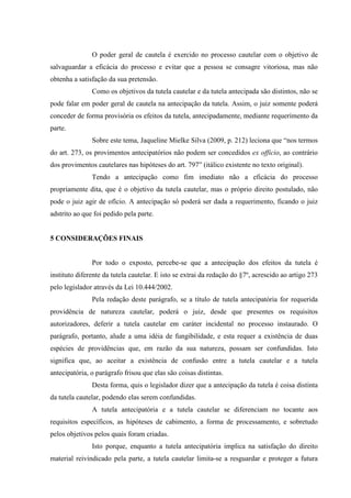 O poder geral de cautela é exercido no processo cautelar com o objetivo de
salvaguardar a eficácia do processo e evitar que a pessoa se consagre vitoriosa, mas não
obtenha a satisfação da sua pretensão.
Como os objetivos da tutela cautelar e da tutela antecipada são distintos, não se
pode falar em poder geral de cautela na antecipação da tutela. Assim, o juiz somente poderá
conceder de forma provisória os efeitos da tutela, antecipadamente, mediante requerimento da
parte.
Sobre este tema, Jaqueline Mielke Silva (2009, p. 212) leciona que “nos termos
do art. 273, os provimentos antecipatórios não podem ser concedidos ex officio, ao contrário
dos provimentos cautelares nas hipóteses do art. 797” (itálico existente no texto original).
Tendo a antecipação como fim imediato não a eficácia do processo
propriamente dita, que é o objetivo da tutela cautelar, mas o próprio direito postulado, não
pode o juiz agir de ofício. A antecipação só poderá ser dada a requerimento, ficando o juiz
adstrito ao que foi pedido pela parte.
5 CONSIDERAÇÕES FINAIS
Por todo o exposto, percebe-se que a antecipação dos efeitos da tutela é
instituto diferente da tutela cautelar. E isto se extrai da redação do §7º, acrescido ao artigo 273
pelo legislador através da Lei 10.444/2002.
Pela redação deste parágrafo, se a título de tutela antecipatória for requerida
providência de natureza cautelar, poderá o juiz, desde que presentes os requisitos
autorizadores, deferir a tutela cautelar em caráter incidental no processo instaurado. O
parágrafo, portanto, alude a uma idéia de fungibilidade, e esta requer a existência de duas
espécies de providências que, em razão da sua natureza, possam ser confundidas. Isto
significa que, ao aceitar a existência de confusão entre a tutela cautelar e a tutela
antecipatória, o parágrafo frisou que elas são coisas distintas.
Desta forma, quis o legislador dizer que a antecipação da tutela é coisa distinta
da tutela cautelar, podendo elas serem confundidas.
A tutela antecipatória e a tutela cautelar se diferenciam no tocante aos
requisitos específicos, as hipóteses de cabimento, a forma de processamento, e sobretudo
pelos objetivos pelos quais foram criadas.
Isto porque, enquanto a tutela antecipatória implica na satisfação do direito
material reivindicado pela parte, a tutela cautelar limita-se a resguardar e proteger a futura
 
