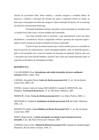 eficácia do provimento final. Desta maneira, a cautelar assegura o resultado prático do
processo e viabiliza a realização dos direitos dos quais o requerente afirma ser titular, ao
passo que a antecipação da tutela não assegura a futura realização do direito; ela se encarrega
de realizá-lo concretamente desde logo.
Possuindo finalidades distintas, não pode a tutela antecipada ser utilizada como
se cautelar fosse, bem como o inverso também não é permitido.
Caso haja confusão entre os institutos, o que especialmente ocorre nas ações
declaratórias e constitutivas, deverá o magistrado verificar a presença dos requisitos legais e
deferir a tutela cautelar em caráter incidental no processo instaurado.
É possível que, da mesma maneira que a tutela cautelar possa ser concedida no
bojo do processo de conhecimento, a tutela antecipada também venha ser deferida quando a
parte a tiver postulado com o nome de cautelar em uma peça em apartado. Todavia, para isso
é necessário que exista dúvida fundada e razoável, bem como que estejam presentes todos os
requisitos autorizadores da antecipação da tutela.
REFERÊNCIAS
CALAMANDREI, Piero. Introduzione allo studio sistemático dei provvendimenti
cautelari. Milão: Cedam, 1936.
CÂMARA, Alexandre Freitas. Lições de direito processual civil. 13. ed., Rio de Janeiro:
Lumen Juris, 2008, v.III.
CINTRA, Antonio Carlos de Araujo; DINAMARCO, Candido R; GRINOVER, Ada
Pellegrini. Teoria geral do processo. 23. ed., São Paulo: Malheiros, 2007.
DIDIER JR., Fredie. Curso de direito processual civil. 9. ed., Bahia: Podivm, 2008, v.1.
DINAMARCO, Candido R. Instituições de direito processual civil. São Paulo: Malheiros,
2004, v.II.
DONIZETTI, Elpídio. Curso Didático de Direito Processual Civil. 11. ed., Rio de Janeiro:
Lumen Juris, 2009.
DORIA, Rogéria Dotti. A tutela antecipada em relação à parte incontroversa da
demanda. 2. ed., São Paulo: Revista dos Tribunais, 2003.
LIEBMAN, Enrico Tulio. Manual de Direito Processual Civil. Tradução de Cândido Rangel
Dinamarco, Rio de Janeiro: Forense, 1984, v.I.
 