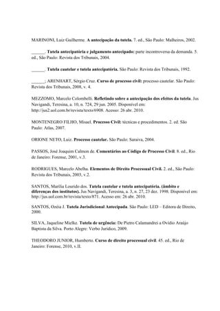MARINONI, Luiz Guilherme. A antecipação da tutela. 7. ed., São Paulo: Malheiros, 2002.
______. Tutela antecipatória e julgamento antecipado: parte incontroversa da demanda. 5.
ed., São Paulo: Revista dos Tribunais, 2004.
______. Tutela cautelar e tutela antecipatória. São Paulo: Revista dos Tribunais, 1992.
______; ARENHART, Sérgio Cruz. Curso de processo civil: processo cautelar. São Paulo:
Revista dos Tribunais, 2008, v. 4.
MEZZOMO, Marcelo Colombelli. Refletindo sobre a antecipação dos efeitos da tutela. Jus
Navigandi, Teresina, a. 10, n. 724, 29 jun. 2005. Disponível em:
http://jus2.uol.com.br/revista/texto/6908. Acesso: 26 abr. 2010.
MONTENEGRO FILHO, Misael. Processo Civil: técnicas e procedimentos. 2. ed. São
Paulo: Atlas, 2007.
ORIONE NETO, Luiz. Processo cautelar. São Paulo: Saraiva, 2004.
PASSOS, José Joaquim Calmon de. Comentários ao Código de Processo Civil. 8. ed., Rio
de Janeiro: Forense, 2001, v.3.
RODRIGUES, Marcelo Abelha. Elementos de Direito Processual Civil. 2. ed., São Paulo:
Revista dos Tribunais, 2003, v.2.
SANTOS, Marília Lourido dos. Tutela cautelar e tutela antecipatória. (âmbito e
diferenças dos institutos). Jus Navigandi, Teresina, a. 3, n. 27, 23 dez. 1998. Disponível em:
http://jus.uol.com.br/revista/texto/871. Acesso em: 26 abr. 2010.
SANTOS, Ozéia J. Tutela Jurisdicional Antecipada. São Paulo: LED – Editora de Direito,
2000.
SILVA, Jaqueline Mielke. Tutela de urgência: De Pietro Calamandrei a Ovídio Araújo
Baptista da Silva. Porto Alegre: Verbo Jurídico, 2009.
THEODORO JUNIOR, Humberto. Curso de direito processual civil. 45. ed., Rio de
Janeiro: Forense, 2010, v.II.
 