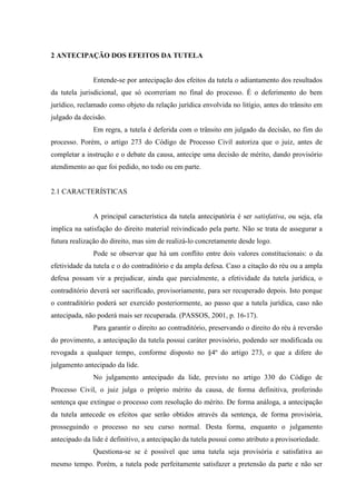 2 ANTECIPAÇÃO DOS EFEITOS DA TUTELA
Entende-se por antecipação dos efeitos da tutela o adiantamento dos resultados
da tutela jurisdicional, que só ocorreriam no final do processo. É o deferimento do bem
jurídico, reclamado como objeto da relação jurídica envolvida no litígio, antes do trânsito em
julgado da decisão.
Em regra, a tutela é deferida com o trânsito em julgado da decisão, no fim do
processo. Porém, o artigo 273 do Código de Processo Civil autoriza que o juiz, antes de
completar a instrução e o debate da causa, antecipe uma decisão de mérito, dando provisório
atendimento ao que foi pedido, no todo ou em parte.
2.1 CARACTERÍSTICAS
A principal característica da tutela antecipatória é ser satisfativa, ou seja, ela
implica na satisfação do direito material reivindicado pela parte. Não se trata de assegurar a
futura realização do direito, mas sim de realizá-lo concretamente desde logo.
Pode se observar que há um conflito entre dois valores constitucionais: o da
efetividade da tutela e o do contraditório e da ampla defesa. Caso a citação do réu ou a ampla
defesa possam vir a prejudicar, ainda que parcialmente, a efetividade da tutela jurídica, o
contraditório deverá ser sacrificado, provisoriamente, para ser recuperado depois. Isto porque
o contraditório poderá ser exercido posteriormente, ao passo que a tutela jurídica, caso não
antecipada, não poderá mais ser recuperada. (PASSOS, 2001, p. 16-17).
Para garantir o direito ao contraditório, preservando o direito do réu à reversão
do provimento, a antecipação da tutela possui caráter provisório, podendo ser modificada ou
revogada a qualquer tempo, conforme disposto no §4º do artigo 273, o que a difere do
julgamento antecipado da lide.
No julgamento antecipado da lide, previsto no artigo 330 do Código de
Processo Civil, o juiz julga o próprio mérito da causa, de forma definitiva, proferindo
sentença que extingue o processo com resolução do mérito. De forma análoga, a antecipação
da tutela antecede os efeitos que serão obtidos através da sentença, de forma provisória,
prosseguindo o processo no seu curso normal. Desta forma, enquanto o julgamento
antecipado da lide é definitivo, a antecipação da tutela possui como atributo a provisoriedade.
Questiona-se se é possível que uma tutela seja provisória e satisfativa ao
mesmo tempo. Porém, a tutela pode perfeitamente satisfazer a pretensão da parte e não ser
 
