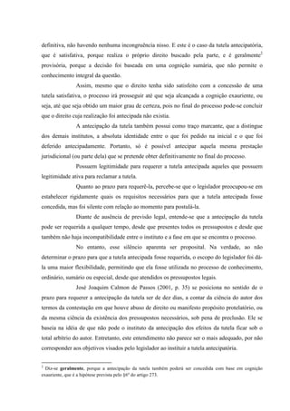 definitiva, não havendo nenhuma incongruência nisso. E este é o caso da tutela antecipatória,
que é satisfativa, porque realiza o próprio direito buscado pela parte, e é geralmente2
provisória, porque a decisão foi baseada em uma cognição sumária, que não permite o
conhecimento integral da questão.
Assim, mesmo que o direito tenha sido satisfeito com a concessão de uma
tutela satisfativa, o processo irá prosseguir até que seja alcançada a cognição exauriente, ou
seja, até que seja obtido um maior grau de certeza, pois no final do processo pode-se concluir
que o direito cuja realização foi antecipada não existia.
A antecipação da tutela também possui como traço marcante, que a distingue
dos demais institutos, a absoluta identidade entre o que foi pedido na inicial e o que foi
deferido antecipadamente. Portanto, só é possível antecipar aquela mesma prestação
jurisdicional (ou parte dela) que se pretende obter definitivamente no final do processo.
Possuem legitimidade para requerer a tutela antecipada aqueles que possuem
legitimidade ativa para reclamar a tutela.
Quanto ao prazo para requerê-la, percebe-se que o legislador preocupou-se em
estabelecer rigidamente quais os requisitos necessários para que a tutela antecipada fosse
concedida, mas foi silente com relação ao momento para postulá-la.
Diante de ausência de previsão legal, entende-se que a antecipação da tutela
pode ser requerida a qualquer tempo, desde que presentes todos os pressupostos e desde que
também não haja incompatibilidade entre o instituto e a fase em que se encontra o processo.
No entanto, esse silêncio aparenta ser proposital. Na verdade, ao não
determinar o prazo para que a tutela antecipada fosse requerida, o escopo do legislador foi dá-
la uma maior flexibilidade, permitindo que ela fosse utilizada no processo de conhecimento,
ordinário, sumário ou especial, desde que atendidos os pressupostos legais.
José Joaquim Calmon de Passos (2001, p. 35) se posiciona no sentido de o
prazo para requerer a antecipação da tutela ser de dez dias, a contar da ciência do autor dos
termos da contestação em que houve abuso de direito ou manifesto propósito protelatório, ou
da mesma ciência da existência dos pressupostos necessários, sob pena de preclusão. Ele se
baseia na idéia de que não pode o instituto da antecipação dos efeitos da tutela ficar sob o
total arbítrio do autor. Entretanto, este entendimento não parece ser o mais adequado, por não
corresponder aos objetivos visados pelo legislador ao instituir a tutela antecipatória.
2
Diz-se geralmente, porque a antecipação da tutela também poderá ser concedida com base em cognição
exauriente, que é a hipótese prevista pelo §6º do artigo 273.
 