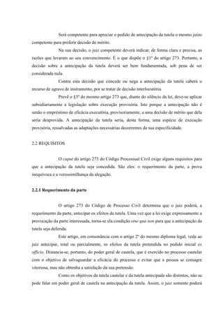 Será competente para apreciar o pedido de antecipação da tutela o mesmo juízo
competente para proferir decisão de mérito.
Na sua decisão, o juiz competente deverá indicar, de forma clara e precisa, as
razões que levaram ao seu convencimento. É o que dispõe o §1º do artigo 273. Portanto, a
decisão sobre a antecipação da tutela deverá ser bem fundamentada, sob pena de ser
considerada nula.
Contra esta decisão que concede ou nega a antecipação da tutela caberá o
recurso de agravo de instrumento, por se tratar de decisão interlocutória.
Prevê o §3º do mesmo artigo 273 que, diante do silêncio da lei, deve-se aplicar
subsidiariamente a legislação sobre execução provisória. Isto porque a antecipação não é
senão o empréstimo de eficácia executória, provisoriamente, a uma decisão de mérito que dela
seria desprovida. A antecipação da tutela seria, desta forma, uma espécie de execução
provisória, ressalvadas as adaptações necessárias decorrentes da sua especificidade.
2.2 REQUISITOS
O caput do artigo 273 do Código Processual Civil exige alguns requisitos para
que a antecipação da tutela seja concedida. São eles: o requerimento da parte, a prova
inequívoca e a verossimilhança da alegação.
2.2.1 Requerimento da parte
O artigo 273 do Código de Processo Civil determina que o juiz poderá, a
requerimento da parte, antecipar os efeitos da tutela. Uma vez que a lei exige expressamente a
provocação da parte interessada, torna-se ela condição sine qua non para que a antecipação da
tutela seja deferida.
Este artigo, em consonância com o artigo 2º do mesmo diploma legal, veda ao
juiz antecipar, total ou parcialmente, os efeitos da tutela pretendida no pedido inicial ex
officio. Distancia-se, portanto, do poder geral de cautela, que é exercido no processo cautelar
com o objetivo de salvaguardar a eficácia do processo e evitar que a pessoa se consagre
vitoriosa, mas não obtenha a satisfação da sua pretensão.
Como os objetivos da tutela cautelar e da tutela antecipada são distintos, não se
pode falar em poder geral de cautela na antecipação da tutela. Assim, o juiz somente poderá
 
