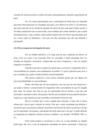 conceder de forma provisória os efeitos da tutela, antecipadamente, mediante requerimento da
parte.
Se a lei exige expressamente que a antecipação da tutela deva ser requerida
pela parte interessada para ser concedida, não pode o juiz deferi-la de ofício. E ela determina
que assim seja não só em virtude do princípio da inércia do juiz, pelo qual é defeso prestar a
atividade jurisdicional sem ser provocado, como também pelo caráter satisfativo que a tutela
antecipada possui. Logo, somente a parte poderá requerer que seu direito seja antecipado, por
ser o único capaz de identificar o risco que isso lhe ocasionará caso não seja deferida a
antecipação.
2.2.2 Prova inequívoca da alegação do autor
Por ser medida satisfativa, a lei exige mais do que a aparência de direito, ou
fumus boni iuris, para a sua concessão. Para ser concedida, a tutela antecipada deve ser
fundada em alegações verossímeis, comprovadas por prova inequívoca, e não em simples
alegações ou suspeitas.
Entende-se por prova inequívoca aquela apta a convencer o magistrado sobre a
verossimilhança do alegado, como fundamento do pedido. É a prova suficiente para levar o
juiz a acreditar que a parte é titular do direito material disputado.
Não precisa conduzi-lo a uma certeza, bastando apenas que ele adquira um
juízo de probabilidade ou verossimilhança.
Porém, não basta que ela seja inequívoca, mas sim que ela seja inequívoca e
que ajude a formar o convencimento do magistrado sobre a procedência do que foi alegado
pelo autor. Se mesmo com base no que foi apresentado houver dúvida, o juiz não está
autorizado a antecipar a tutela. Isto porque a dúvida seria resultante de uma ausência de prova
inequívoca, o que impede que seja concedida a antecipação do bem da vida.
Deve-se ressaltar que a prova exigida para antecipar a tutela não é menos
robusta que a prova para a decisão de mérito. Para que a tutela antecipada seja deferida é
necessário que o juiz possua condições de proferir uma decisão de mérito no processo em que
ela foi requisitada. Isto porque a antecipação da tutela nada mais é do que “o poder deferido
ao magistrado de emprestar eficácia executiva imediata a sua decisão” (PASSOS, 2001, p.
31).
Neste ponto poderia se questionar se, uma vez a causa podendo ser julgada
desde logo, não seria o caso de julgamento antecipado de mérito, encerrando o litígio por
 