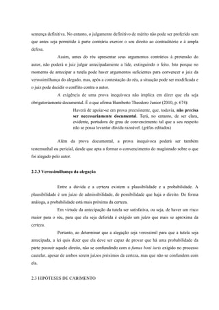 sentença definitiva. No entanto, o julgamento definitivo de mérito não pode ser proferido sem
que antes seja permitido à parte contrária exercer o seu direito ao contraditório e à ampla
defesa.
Assim, antes do réu apresentar seus argumentos contrários à pretensão do
autor, não poderá o juiz julgar antecipadamente a lide, extinguindo o feito. Isto porque no
momento de antecipar a tutela pode haver argumentos suficientes para convencer o juiz da
verossimilhança do alegado, mas, após a contestação do réu, a situação pode ser modificada e
o juiz pode decidir o conflito contra o autor.
A exigência de uma prova inequívoca não implica em dizer que ela seja
obrigatoriamente documental. É o que afirma Humberto Theodoro Junior (2010, p. 674):
Haverá de apoiar-se em prova preexistente, que, todavia, não precisa
ser necessariamente documental. Terá, no entanto, de ser clara,
evidente, portadora de grau de convencimento tal que a seu respeito
não se possa levantar dúvida razoável. (grifos editados)
Além da prova documental, a prova inequívoca poderá ser também
testemunhal ou pericial, desde que apta a formar o convencimento do magistrado sobre o que
foi alegado pelo autor.
2.2.3 Verossimilhança da alegação
Entre a dúvida e a certeza existem a plausibilidade e a probabilidade. A
plausibilidade é um juízo de admissibilidade, de possibilidade que haja o direito. De forma
análoga, a probabilidade está mais próxima da certeza.
Em virtude da antecipação da tutela ser satisfativa, ou seja, de haver um risco
maior para o réu, para que ela seja deferida é exigido um juízo que mais se aproxima da
certeza.
Portanto, ao determinar que a alegação seja verossímil para que a tutela seja
antecipada, a lei quis dizer que ela deve ser capaz de provar que há uma probabilidade da
parte possuir aquele direito, não se confundindo com o fumus boni iuris exigido no processo
cautelar, apesar de ambos serem juízos próximos da certeza, mas que não se confundem com
ela.
2.3 HIPÓTESES DE CABIMENTO
 