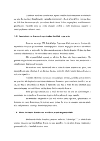 Além dos requisitos cumulativos, a parte também deve demonstrar a existência
de uma das hipóteses de cabimento, elencadas nos incisos I e II, do artigo 273: o risco de dano
de difícil ou incerta reparação ou o abuso do direito de defesa ou propósito manifestamente
protelatório. Havendo uma ou outra situação, poderá a parte interessada requerer a
antecipação dos efeitos da tutela.
2.3.1 Fundado receio de dano irreparável ou de difícil reparação
Presente no artigo 273, I do Código Processual Civil, este receio de dano diz
respeito às situações que autorizem a antecipação da eficácia do julgado em razão da demora
do processo, pois, se assim não for feito, restará perecido o direito do autor. O risco de dano
somente será afastado se for concedida a tutela antes da decisão de mérito.
Há irreparabilidade quando os efeitos do dano não forem reversíveis. Ela
poderá atingir direitos não-patrimoniais, direitos patrimoniais com função não patrimonial e
simplesmente direitos patrimoniais.
O receio de dano irreparável não se trata de temor subjetivo da parte, não
residindo em sede subjetiva. É um de risco de dano concreto, objetivamente demonstrado, ou
seja, não hipotético.
Também não trata o inciso das conseqüências normais, advindas com a demora
do processo. O simples inconveniente decorrente da demora processual não justifica, por si
só, que haja a antecipação da tutela. É necessário que haja o risco de dano anormal, cuja
ocorrência pode impossibilitar a satisfação do direito material da parte.
Para que seja caracterizado o risco de dano não se leva em consideração a
conduta do réu, tratando-se de um risco objetivo, independente de culpa ou dolo.
Há também a exigência de que esse risco de dano seja atual, apresentando-se
iminente no curso do processo. Se por um acaso o risco for grave e concreto, mas não atual,
não será permitida a outorga da antecipação da tutela.
2.3.2 Abuso do direito de defesa ou manifesto propósito protelatório
O abuso do direito de defesa, presente no inciso II do artigo 273, é identificado
quando há desvio de finalidade da defesa, ou seja, quando o réu vai além do que é necessário
para se defender, visando lesionar o autor.
 