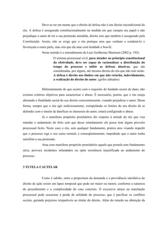 Deve-se ter em mente que o direito de defesa não é um direito incondicional do
réu. A defesa é assegurada constitucionalmente na medida em que cumpra seu papel e não
prejudique o autor de ter a sua pretensão atendida, direito este que também é assegurado pela
Constituição. Assim, não se exige que o réu pratique atos que venham a condená-lo e
favoreçam a outra parte, mas sim que ele atue com lealdade e boa-fé.
Neste sentido é o entendimento de Luiz Guilherme Marinoni (2002 p. 192):
O sistema processual civil, para atender ao princípio constitucional
da efetividade, deve ser capaz de racionalizar a distribuição do
tempo do processo e inibir as defesas abusivas, que são
consideradas, por alguns, até mesmo direito do réu que não tem razão.
A defesa é direito nos limites em que não retarda, indevidamente,
a realização do direito do autor. (grifos editados)
Diferentemente do que ocorre com o requisito do fundado receio de dano, não
existem critérios objetivos para caracterizar o abuso. É necessário, porém, que o réu esteja
alterando a finalidade social do seu direito conscientemente, visando prejudicar o autor. Desta
forma, sempre que o réu agir maliciosamente, extrapolando os limites do seu direito de se
defender com o intuito de danificar os interesses do autor, estará configurado o abuso.
Já o manifesto propósito protelatório diz respeito à atitude do réu que visa
retardar o andamento do feito sem que desse retardamento ele possa tirar algum proveito
processual lícito. Neste caso o réu, sem qualquer fundamento, pratica atos visando impedir
que o processo siga o seu curso normal, e conseqüentemente, impedindo que o autor tenha
satisfeita a sua pretensão.
Atua com manifesto propósito protelatório aquele que postula sem fundamento
sério, provoca incidentes infundados ou opõe resistência injustificada ao andamento do
processo.
3 TUTELA CAUTELAR
Como é sabido, entre a propositura da demanda e a providência satisfativa do
direito de ação existe um lapso temporal que pode ser maior ou menor, conforme a natureza
do procedimento e a complexidade do caso concreto. O excessivo atraso na tramitação
processual pode ocasionar a perda da utilidade do processo, que é pacificar os conflitos
sociais, gerando prejuízos irreparáveis ao titular do direito. Além do retardo na obtenção da
 