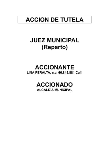 ACCION DE TUTELA 
JUEZ MUNICIPAL 
(Reparto) 
ACCIONANTE 
LINA PERALTA, c.c. 66.845.881 Cali 
ACCIONADO 
ALCALDÍA MUNICIPAL 
 