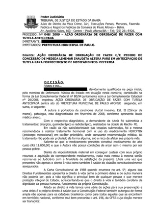 Poder Judiciário
           TRIBUNAL DE JUSTIÇA DO ESTADO DA BAHIA
           Juízo de Direito da Vara Crime, Júri, Execuções Penais, Menores, Fazenda
           Pública e Registros Públicos da Comarca de Paulo Afonso – Bahia.
           Av. Apolônio Sales, 663 - Centro – Paulo Afonso/BA – Tel: (75) 281-5426.
PROCESSO: Nº 048/ 2009 – AÇÃO ORDINÁRIA DE OBRIGAÇÃO DE FAZER COM
TUTELA ANTECIPADA
IMPETRANTE: MARIA APRECIDA FERREIRA
IMPETRADOS: PREFEITURA MUNICIPAL DE PAULO.


Ementa: AÇÃO ORDINÁRIA DE OBRIGAÇÃO DE FAZER C/C PEDIDO DE
CONCESSÃO DE MEDIDA LIMIMAR INAUDITA ALTERA PARS EM ANTECIPAÇÃO DE
TUTELA PARA FORNECIMENTO DE MEDICAMENTOS. DEFERIDA




                 D E C I S Ã O.
                 Vistos e etc...
                 MARIA APRECIDA FERREIRA, devidamente qualificada na peça inicial,
pelo membro da Defensoria Pública do Estado em atuação nesta comarca, constituído na
forma da Lei Complementar Federal nº 80/94 juntamente com a Lei Complementar Estadual
nº 26/2006, impetrou AÇÃO ORDINÁRIA DE OBRIGAÇÃO DE FAZER COM TUTELA
ANTECIPADA contra ato do PREFEITURA MUNICIPAL DE PAULO AFONSO alegando, em
suma, o seguinte:
                  A autora é portadora de carcinoma ductal invasivo, Est. II (Câncer da
mama), patologia, esta diagnosticada em fevereiro de 2008, conforme apresenta laudo
médico anexo.
                 Com o respectivo diagnóstico, a demandante da tutela foi submetida a
tratamentos: cirúrgico, quimioterápico e radioterápico, realizados na cidade de Recife- PE.
                 Em razão da não satisfatoriedade das terapias submetidas, foi a mesma
recomendada a realizar tratamento hormonal com o uso do medicamento HERCPTIN
(anticorpo monoclonal) em caráter prioritário, onde consoante recomendação médica, tal
tratamento não pode ser protelado de forma alguma, sob o risco de afetar sua própria vida.
                 Saliente-se que o medicamento prescrito constitui medicamento de alto
custo (R$ 11.000,00) e que a Autora não possui condições de arcar com o mesmo por ser
pessoa pobre.
                 Diante da impossibilidade material em conseguir custear com seus próprio
recursos a aquisição do correspondente medicamento, nada mais restou à mesma senão
recorrer-se ao Judiciário com a finalidade de satisfação da presente tutela uma vez que
presentes não apenas o direito à vida como também à saúde do cidadão constitucionalmente
assegurados.
                 A Carta Constitucional de 1988 quando enumera no art. 5º, alguns dos
Direitos Fundamentais apresenta o direito à vida como o primeiro deles e de outra maneira
não poderia ser, pois a vida significa o principal bem de qualquer pessoa e que merece
proteção integral do Estado, acrescentando-se que o direito à vida é também corolário da
dignidade da pessoa humana, fundamento da própria Constituição.
                 Aliado ao direito à vida temos uma série de ações para sua preservação e
uma delas é o próprio direito à saúde que a Constituição Federal também outorgou de forma
ampla não apenas para os cidadoas brasileiros como para todos aqueles que se encontrem
em território nacional, conforme mui bem preconiza o art. 196, da CFRB cuja dicção merece
ser transcrita:
 