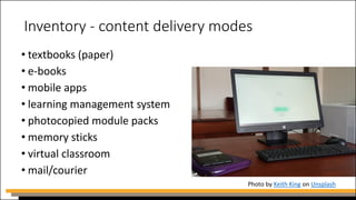 Inventory - content delivery modes
• textbooks (paper)
• e-books
• mobile apps
• learning management system
• photocopied module packs
• memory sticks
• virtual classroom
• mail/courier
Photo by Keith King on Unsplash
 