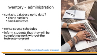 Inventory - administration
• contacts database up to date?
• phone numbers
• email addresses
• revise course schedules
• inform students that they will be
completing work without the
instructor present
Photo by LinkedIn Sales Navigator on Unsplash
 
