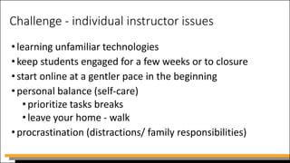 Challenge - individual instructor issues
•learning unfamiliar technologies
•keep students engaged for a few weeks or to closure
•start online at a gentler pace in the beginning
•personal balance (self-care)
•prioritize tasks breaks
•leave your home - walk
•procrastination (distractions/ family responsibilities)
 