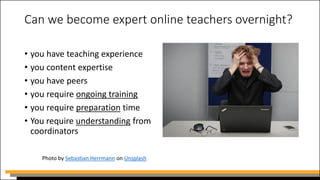 Can we become expert online teachers overnight?
• you have teaching experience
• you content expertise
• you have peers
• you require ongoing training
• you require preparation time
• You require understanding from
coordinators
Photo by Sebastian Herrmann on Unsplash
 