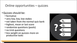 Online opportunities – quizzes
•Quizzes should be:
• formative
• very low, low, low-stakes
• not taken from the normal quiz bank
• highest, mean or last score
• randomize questions (pools)
• no trick questions
• less weight on quizzes more on
productive tasks
 