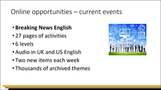 Online opportunities – current events
•Breaking News English
•27 pages of activities
•6 levels
•Audio in UK and US English
•Two new items each week
•Thousands of archived themes
 