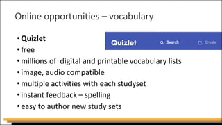 Online opportunities – vocabulary
•Quizlet
•free
•millions of digital and printable vocabulary lists
•image, audio compatible
•multiple activities with each studyset
•instant feedback – spelling
•easy to author new study sets
 