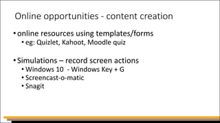 Online opportunities - content creation
•online resources using templates/forms
• eg: Quizlet, Kahoot, Moodle quiz
•Simulations – record screen actions
• Windows 10 - Windows Key + G
• Screencast-o-matic
• Snagit
 