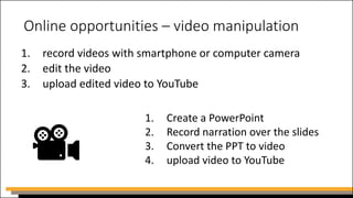 Online opportunities – video manipulation
1. record videos with smartphone or computer camera
2. edit the video
3. upload edited video to YouTube
1. Create a PowerPoint
2. Record narration over the slides
3. Convert the PPT to video
4. upload video to YouTube
 