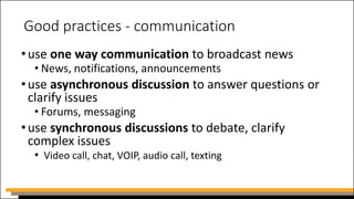 Good practices - communication
•use one way communication to broadcast news
• News, notifications, announcements
•use asynchronous discussion to answer questions or
clarify issues
• Forums, messaging
•use synchronous discussions to debate, clarify
complex issues
• Video call, chat, VOIP, audio call, texting
 