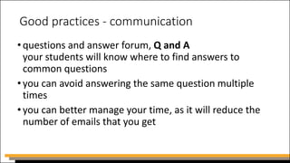 Good practices - communication
•questions and answer forum, Q and A
your students will know where to find answers to
common questions
•you can avoid answering the same question multiple
times
•you can better manage your time, as it will reduce the
number of emails that you get
 
